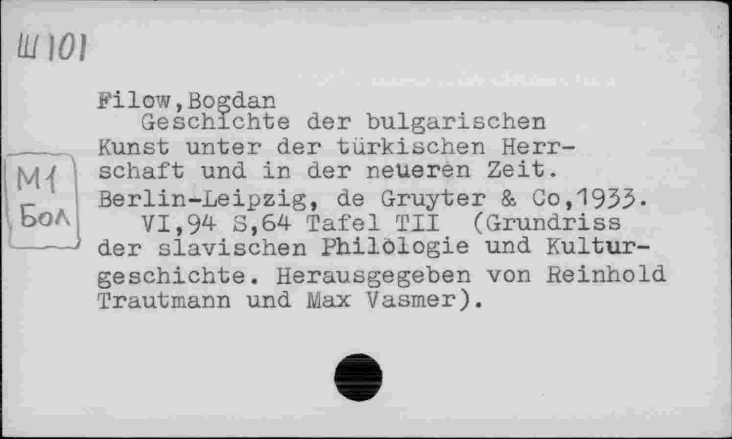 ﻿Ш10]
(М<
\ Бол
Filow,Bogdan
Geschichte der bulgarischen Kunst unter der türkischen Herrschaft und in der neueren Zeit. Berlin-Leipzig, de Gruyter & Co,1933« VI, 94 3,64 Tafel TII (Grundriss der slawischen Philblogie und Kulturgeschichte. Herausgegeben von Reinhold Trautmann und Max Vasmer).